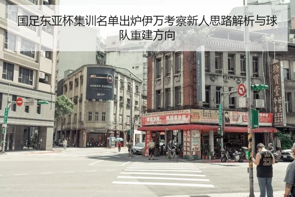 国足东亚杯集训名单出炉伊万考察新人思路解析与球队重建方向