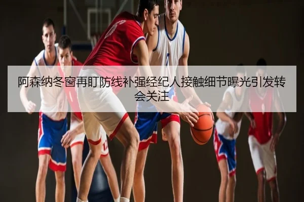 阿森纳冬窗再盯防线补强经纪人接触细节曝光引发转会关注