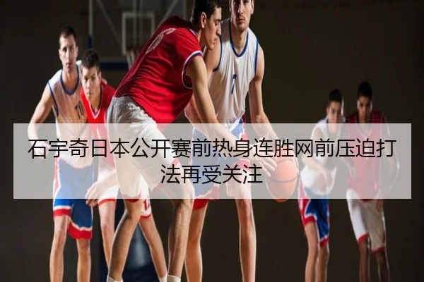 石宇奇日本公开赛前热身连胜网前压迫打法再受关注