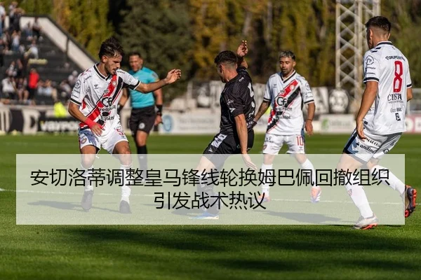 安切洛蒂调整皇马锋线轮换姆巴佩回撤组织引发战术热议