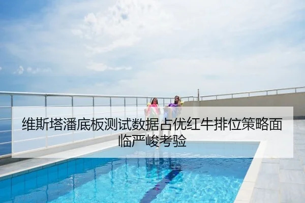 维斯塔潘底板测试数据占优红牛排位策略面临严峻考验