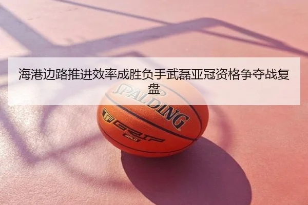 海港边路推进效率成胜负手武磊亚冠资格争夺战复盘